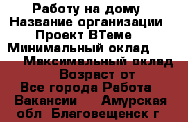 Работу на дому › Название организации ­ Проект ВТеме  › Минимальный оклад ­ 600 › Максимальный оклад ­ 3 000 › Возраст от ­ 18 - Все города Работа » Вакансии   . Амурская обл.,Благовещенск г.